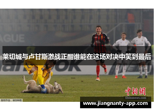 莱切城与卢甘斯激战正酣谁能在这场对决中笑到最后